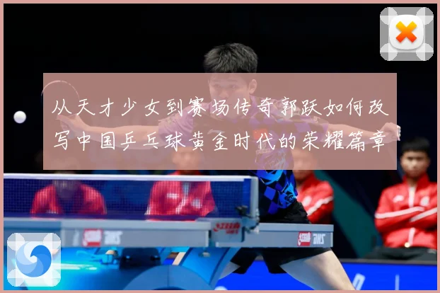 从天才少女到赛场传奇郭跃如何改写中国乒乓球黄金时代的荣耀篇章解析