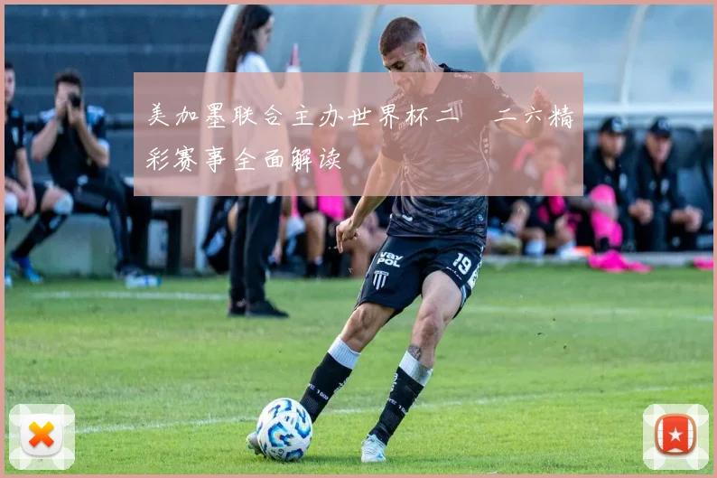 美加墨联合主办世界杯二〇二六精彩赛事全面解读