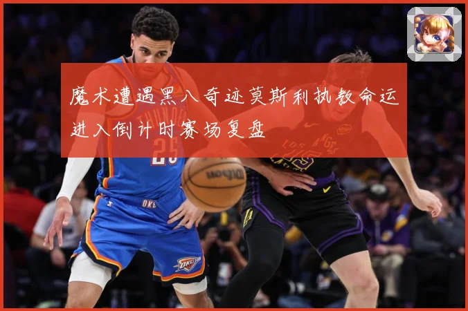 魔术遭遇黑八奇迹莫斯利执教命运进入倒计时赛场复盘