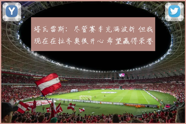 塔瓦雷斯：尽管赛季充满波折 但我现在在拉齐奥很开心 希望赢得荣誉