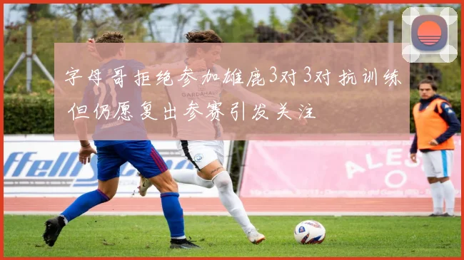 字母哥拒绝参加雄鹿3对3对抗训练 但仍愿复出参赛引发关注