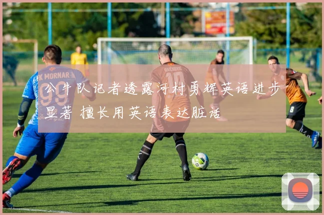公牛队记者透露河村勇辉英语进步显著 擅长用英语表达脏话