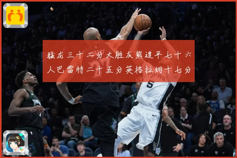 猛龙三十二分大胜灰熊追平七十六人巴雷特二十五分英格拉姆十七分专题观察