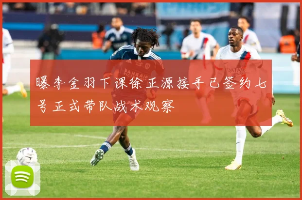 曝李金羽下课徐正源接手已签约七号正式带队战术观察