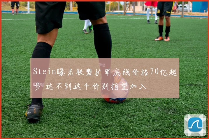Stein曝光联盟扩军底线价格70亿起步 达不到这个价别指望加入